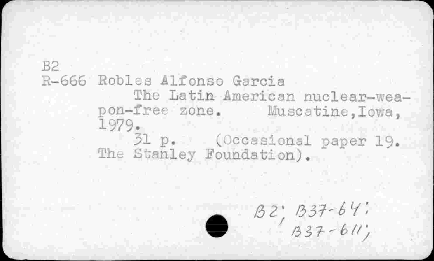 ﻿W tri
I rv>
666 Robles Alfonso Garcia
The Latin American nuclear-weapon-free zone. Muscatine.Iowa, 1979...
31 p. (Occasional paper 19. The Stanley Foundation).
2 2' bM'W ’ ' /3 3 ? - b //;